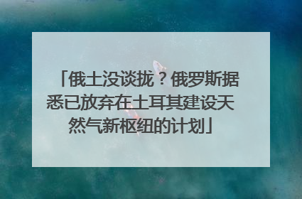 俄土没谈拢？俄罗斯据悉已放弃在土耳其建设天然气新枢纽的计划